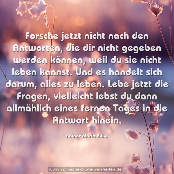 Forsche jetzt nicht nach den Antworten,
die dir nicht gegeben werden können,
weil du sie nicht leben kannst.
Und es handelt sich darum, alles zu leben.
Lebe jetzt die Fragen,
vielleicht lebst du dann allmählich eines fernen Tages
in die Antwort hinein.