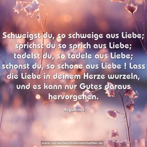 Schweigst du, so schweige aus Liebe;
sprichst du so sprich aus Liebe;
tadelst du, so tadele aus Liebe;
schonst du, so schone aus Liebe !
Lass die Liebe in deinem Herze wurzeln,
und es kann nur Gutes daraus hervorgehen.