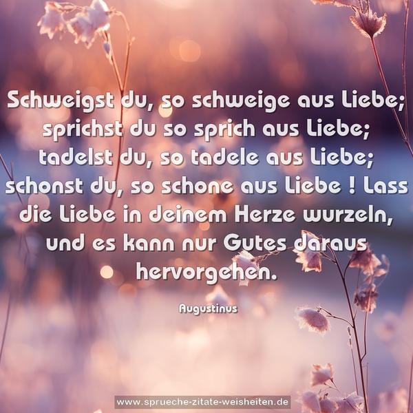 Schweigst du, so schweige aus Liebe;
sprichst du so sprich aus Liebe;
tadelst du, so tadele aus Liebe;
schonst du, so schone aus Liebe !
Lass die Liebe in deinem Herze wurzeln,
und es kann nur Gutes daraus hervorgehen.