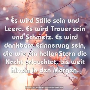 Es wird Stille sein und Leere. 
Es wird Trauer sein und Schmerz.
Es wird dankbare Erinnerung sein, 
die wie ein heller Stern die Nacht erleuchtet, 
bis weit hinein in den Morgen.