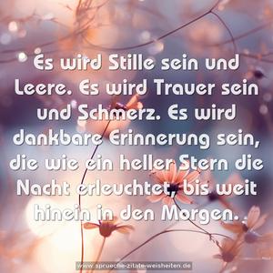 Es wird Stille sein und Leere.
Es wird Trauer sein und Schmerz.
Es wird dankbare Erinnerung sein,
die wie ein heller Stern die Nacht erleuchtet,
bis weit hinein in den Morgen.