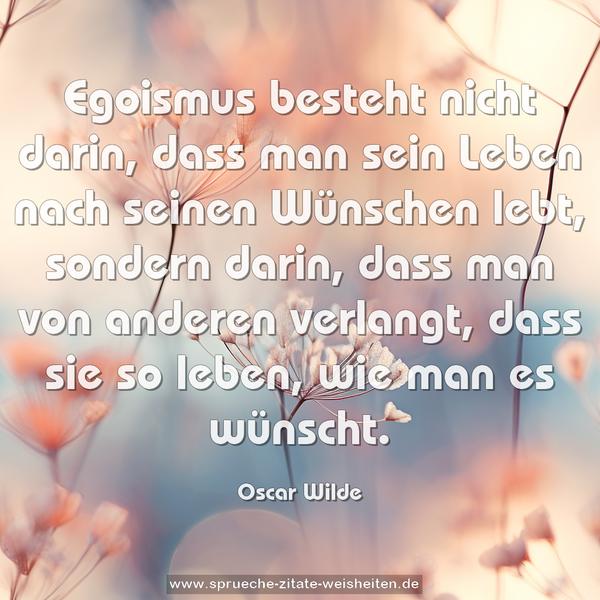 Egoismus besteht nicht darin, dass man sein Leben nach seinen Wünschen lebt, sondern darin, dass man von anderen verlangt, dass sie so leben, wie man es wünscht.