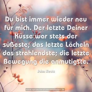 Du bist immer wieder neu für mich.
Der letzte Deiner Küsse war stets der süßeste;
das letzte Lächeln das strahlendste;
die letzte Bewegung die anmutigste.