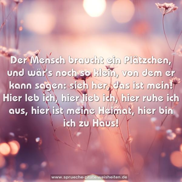 Der Mensch braucht ein Plätzchen,
und wär's noch so klein,
von dem er kann sagen: sieh her, das ist mein!
Hier leb ich, hier lieb ich, hier ruhe ich aus,
hier ist meine Heimat, hier bin ich zu Haus!