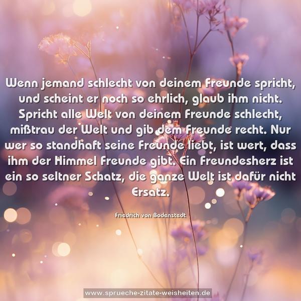 Wenn jemand schlecht von deinem Freunde spricht,
und scheint er noch so ehrlich, glaub ihm nicht.
Spricht alle Welt von deinem Freunde schlecht,
mißtrau der Welt und gib dem Freunde recht.
Nur wer so standhaft seine Freunde liebt,
ist wert, dass ihm der Himmel Freunde gibt.
Ein Freundesherz ist ein so seltner Schatz,
die ganze Welt ist dafür nicht Ersatz.