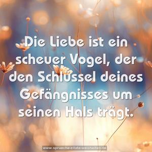 Die Liebe ist ein scheuer Vogel,
der den Schlüssel deines Gefängnisses
um seinen Hals trägt. 