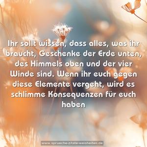 Ihr sollt wissen,  dass alles, was ihr braucht,
Geschenke der Erde unten,  des Himmels oben
und der vier Winde sind. 
Wenn ihr euch gegen diese Elemente vergeht, 
wird es schlimme Konsequenzen für euch haben 
