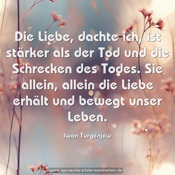 Die Liebe, dachte ich, ist stärker als der Tod
und die Schrecken des Todes. Sie allein, allein die Liebe erhält und bewegt unser Leben. 