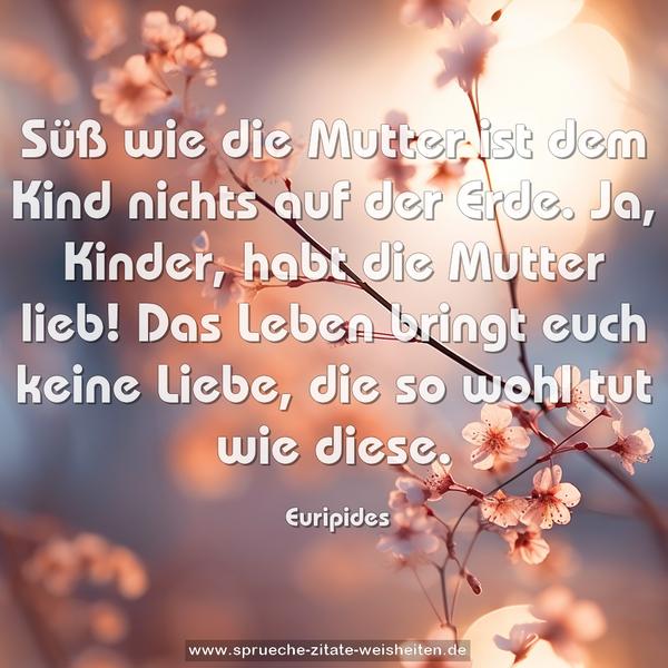 Süß wie die Mutter ist dem Kind nichts auf der Erde.
Ja, Kinder, habt die Mutter lieb!
Das Leben bringt euch keine Liebe, die so wohl tut wie diese. 