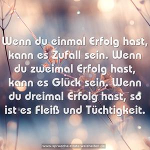 Wenn du einmal Erfolg hast, kann es Zufall sein.
Wenn du zweimal Erfolg hast, kann es Glück sein.
Wenn du dreimal Erfolg hast, so ist es Fleiß und Tüchtigkeit.