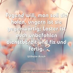 Tugend will, man soll sie holen,
ungern ist sie gegenwärtig;
Laster ist auch unbefohlen
dienstbereit und fix und fertig.