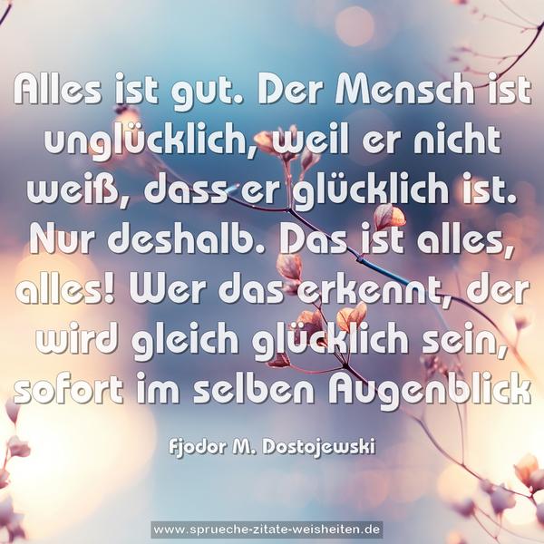 Alles ist gut. Der Mensch ist unglücklich, weil er nicht weiß, dass er glücklich ist. Nur deshalb. Das ist alles, alles! Wer das erkennt, der wird gleich glücklich sein, sofort im selben Augenblick