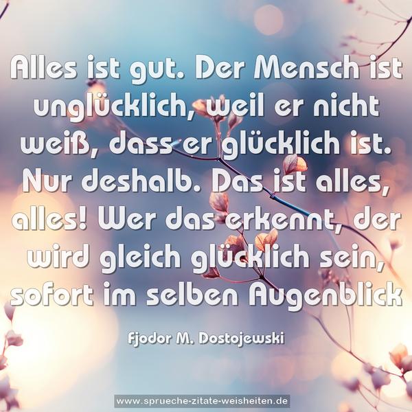 Alles ist gut. Der Mensch ist unglücklich, weil er nicht weiß, dass er glücklich ist. Nur deshalb. Das ist alles, alles! Wer das erkennt, der wird gleich glücklich sein, sofort im selben Augenblick 