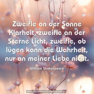 Zweifle an der Sonne Klarheit,
zweifle an der Sterne Licht,
zweifle, ob lügen kann die Wahrheit,
nur an meiner Liebe nicht.