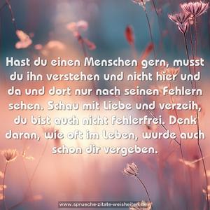 Hast du einen Menschen gern, musst du ihn verstehen
und nicht hier und da und dort nur nach seinen Fehlern sehen.
Schau mit Liebe und verzeih, du bist auch nicht fehlerfrei.
Denk daran, wie oft im Leben, wurde auch schon dir vergeben.