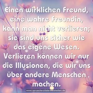 Einen wirklichen Freund,
eine wahre Freundin,
kann man nicht verlieren;
sie sind uns sicher
wie das eigene Wesen.
Verlieren können wir
nur die Illusionen,
die wir uns über
andere Menschen machen.