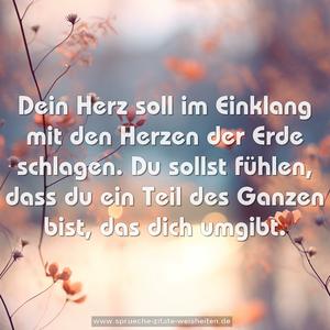 Dein Herz soll im Einklang mit den Herzen der Erde schlagen.
Du sollst fühlen, 
dass du ein Teil des Ganzen bist, das dich umgibt.
