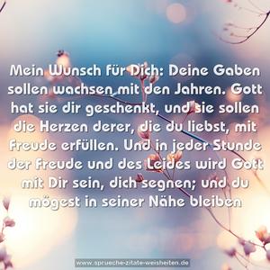 Mein Wunsch für Dich:
Deine Gaben sollen wachsen mit den Jahren.
Gott hat sie dir geschenkt, und sie sollen die Herzen derer, die du liebst, mit Freude erfüllen.
Und in jeder Stunde der Freude und des Leides
wird Gott mit Dir sein, dich segnen;
und du mögest in seiner Nähe bleiben 