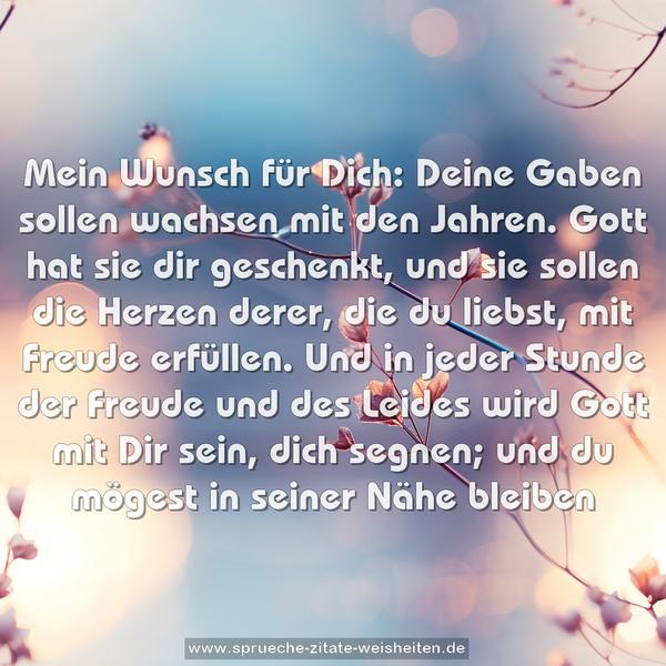 Mein Wunsch für Dich:
Deine Gaben sollen wachsen mit den Jahren.
Gott hat sie dir geschenkt, und sie sollen die Herzen derer, die du liebst, mit Freude erfüllen.
Und in jeder Stunde der Freude und des Leides
wird Gott mit Dir sein, dich segnen;
und du mögest in seiner Nähe bleiben