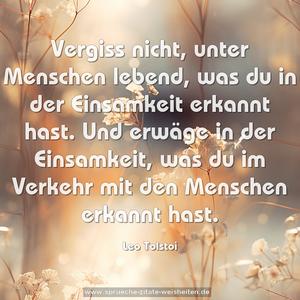 Vergiss nicht, unter Menschen lebend,
was du in der Einsamkeit erkannt hast.
Und erwäge in der Einsamkeit,
was du im Verkehr mit den Menschen erkannt hast.