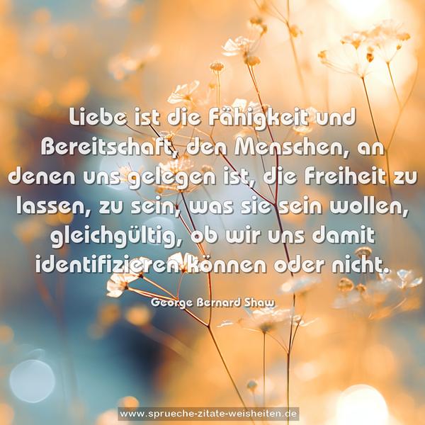 Liebe ist die Fähigkeit und Bereitschaft, den Menschen, an denen uns gelegen ist, die Freiheit zu lassen, zu sein, was sie sein wollen, gleichgültig, ob wir uns damit identifizieren können oder nicht.