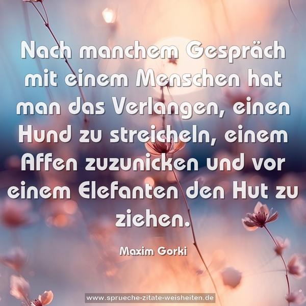 Nach manchem Gespräch mit einem Menschen
hat man das Verlangen,
einen Hund zu streicheln, einem Affen zuzunicken
und vor einem Elefanten den Hut zu ziehen.