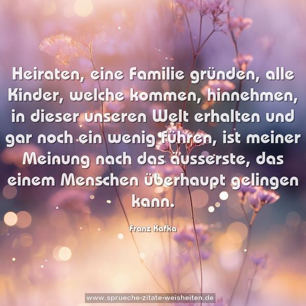 Heiraten, eine Familie gründen,
alle Kinder, welche kommen, hinnehmen,
in dieser unseren Welt erhalten
und gar noch ein wenig führen,
ist meiner Meinung nach das äusserste,
das einem Menschen überhaupt gelingen kann.
