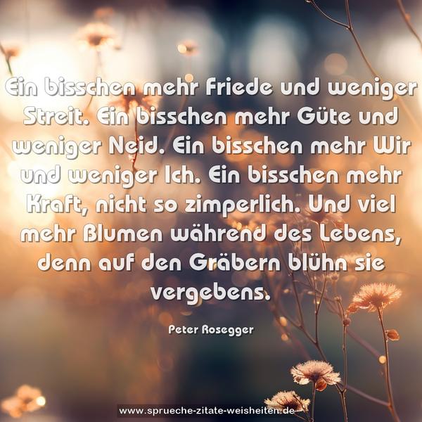 Ein bisschen mehr Friede und weniger Streit.
Ein bisschen mehr Güte und weniger Neid.
Ein bisschen mehr Wir und weniger Ich.
Ein bisschen mehr Kraft, nicht so zimperlich.
Und viel mehr Blumen während des Lebens,
denn auf den Gräbern blühn sie vergebens.