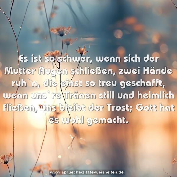 Es ist so schwer, wenn sich der Mutter Augen schließen,
zwei Hände ruh`n, die einst so treu geschafft,
wenn uns`re Tränen still und heimlich fließen,
uns bleibt der Trost; Gott hat es wohl gemacht.