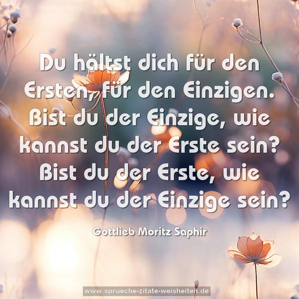 Du hältst dich für den Ersten, für den Einzigen.
Bist du der Einzige, wie kannst du der Erste sein?
Bist du der Erste, wie kannst du der Einzige sein?