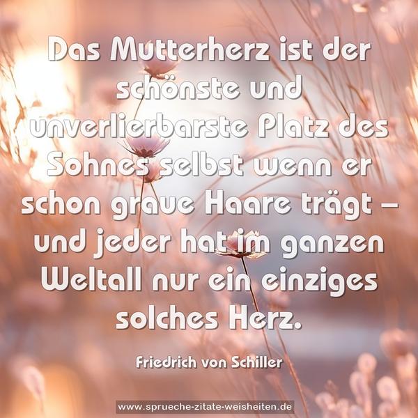 Das Mutterherz
ist der schönste und unverlierbarste Platz des Sohnes
selbst wenn er schon graue Haare trägt –
und jeder hat im ganzen Weltall nur ein einziges solches Herz.