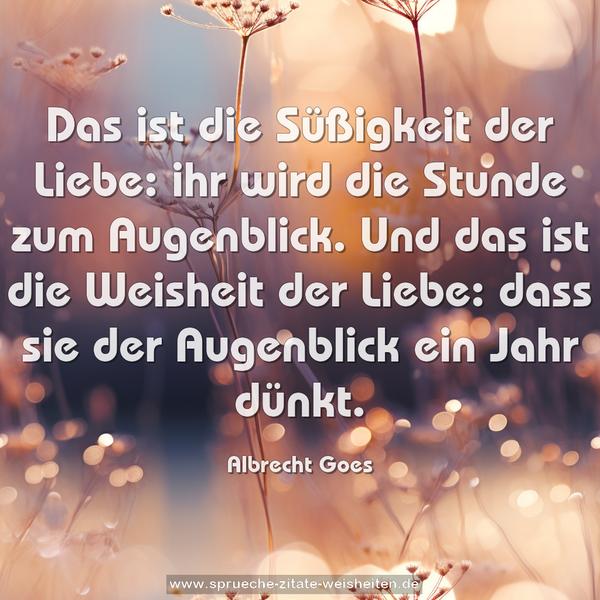 Das ist die Süßigkeit der Liebe:
ihr wird die Stunde zum Augenblick.
Und das ist die Weisheit der Liebe:
dass sie der Augenblick ein Jahr dünkt.