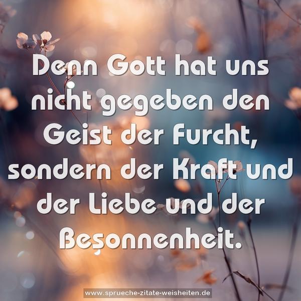 Denn Gott hat uns nicht gegeben den Geist der Furcht,
sondern der Kraft und der Liebe und der Besonnenheit.