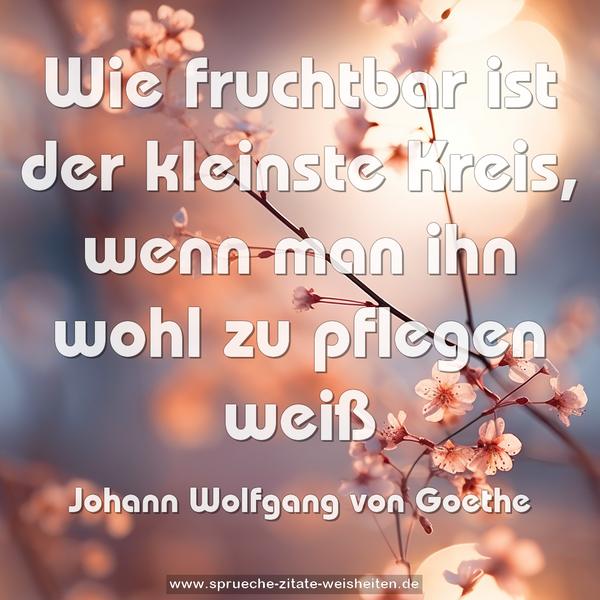 Wie fruchtbar ist der kleinste Kreis,
wenn man ihn wohl zu pflegen weiß
