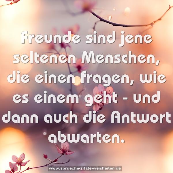 Freunde sind jene seltenen Menschen,
die einen fragen, wie es einem geht -
und dann auch die Antwort abwarten.