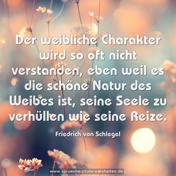 Der weibliche Charakter wird so oft nicht verstanden,
eben weil es die schöne Natur des Weibes ist,
seine Seele zu verhüllen wie seine Reize.