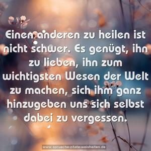 Einen anderen zu heilen ist nicht schwer.
Es genügt, ihn zu lieben, ihn zum wichtigsten
Wesen der Welt zu machen,
sich ihm ganz hinzugeben uns sich selbst dabei zu vergessen.
