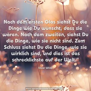 Nach dem ersten Glas siehst Du die Dinge wie Du wünscht,
dass sie wären.
Nach dem zweiten, siehst Du die Dinge, wie sie nicht sind.
Zum Schluss siehst Du die Dinge, wie sie wirklich sind,
und dies ist das schrecklichste auf der Welt.“
