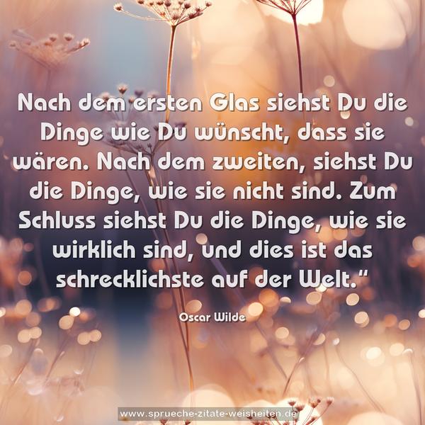 Nach dem ersten Glas siehst Du die Dinge wie Du wünscht,
dass sie wären.
Nach dem zweiten, siehst Du die Dinge, wie sie nicht sind.
Zum Schluss siehst Du die Dinge, wie sie wirklich sind,
und dies ist das schrecklichste auf der Welt.“