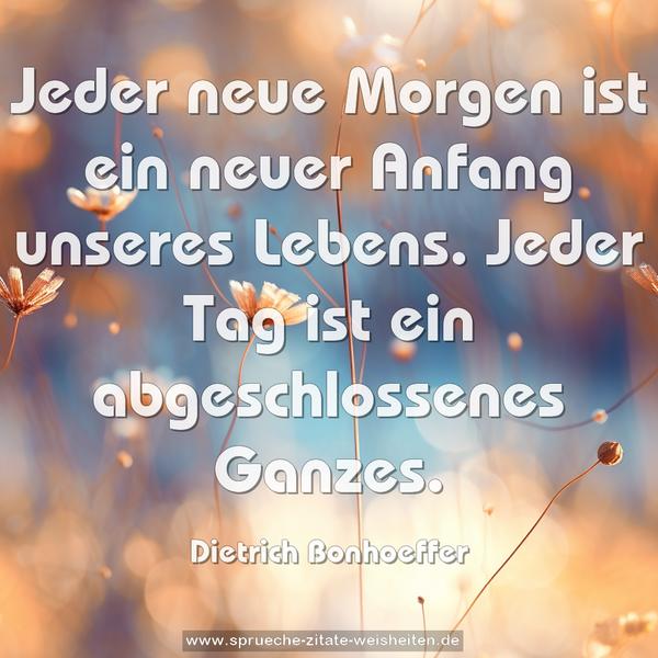 Jeder neue Morgen ist ein neuer Anfang unseres Lebens.
Jeder Tag ist ein abgeschlossenes Ganzes.