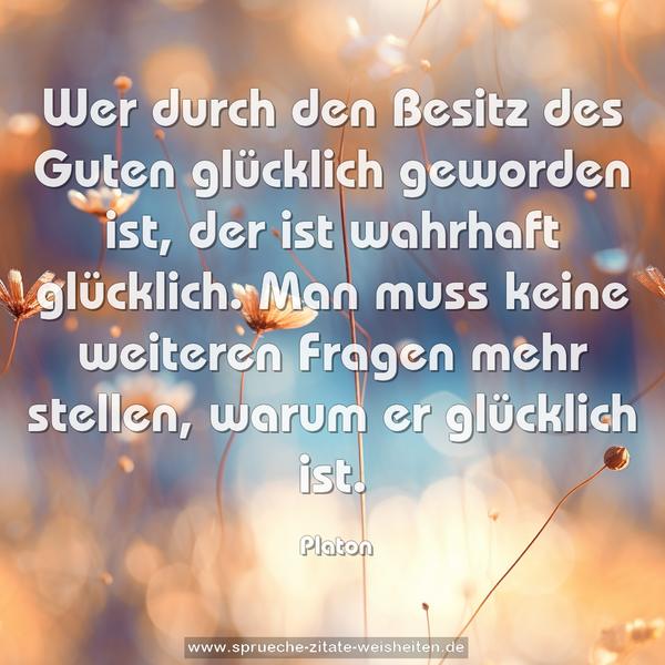 Wer durch den Besitz des Guten glücklich geworden ist,
der ist wahrhaft glücklich.
Man muss keine weiteren Fragen mehr stellen,
warum er glücklich ist.