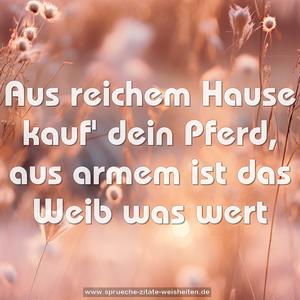 Aus reichem Hause kauf' dein Pferd,
aus armem ist das Weib was wert