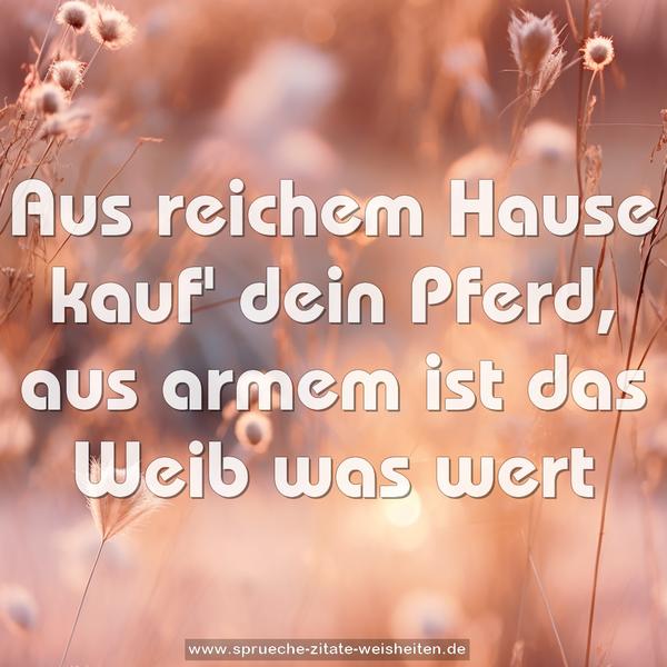 Aus reichem Hause kauf' dein Pferd,
aus armem ist das Weib was wert