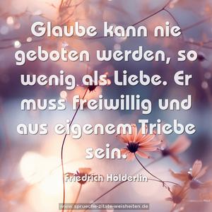 Glaube kann nie geboten werden, so wenig als Liebe.
Er muss freiwillig und aus eigenem Triebe sein.