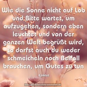 Wie die Sonne nicht auf Lob und Bitte wartet, um aufzugehen, sondern eben leuchtet und von der ganzen Welt begrüßt wird,
so darfst auch du weder schmeicheln noch Beifall brauchen,
um Gutes zu tun