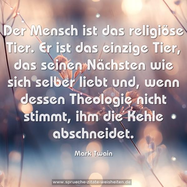 Der Mensch ist das religiöse Tier.
Er ist das einzige Tier, das seinen Nächsten wie sich selber liebt und, wenn dessen Theologie nicht stimmt, ihm die Kehle abschneidet.