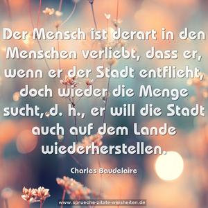 Der Mensch ist derart in den Menschen verliebt, 
dass er, wenn er der Stadt entflieht, 
doch wieder die Menge sucht, 
d. h., er will die Stadt auch auf dem Lande wiederherstellen.