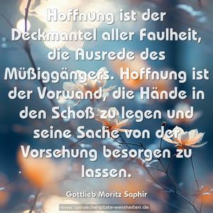 Hoffnung ist der Deckmantel aller Faulheit,
die Ausrede des Müßiggängers.
Hoffnung ist der Vorwand, die Hände in den Schoß zu legen
und seine Sache von der Vorsehung besorgen zu lassen.