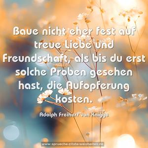 Baue nicht eher fest auf treue Liebe und Freundschaft,
als bis du erst solche Proben gesehen hast,
die Aufopferung kosten.