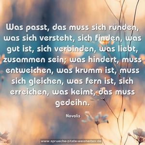 Was passt, das muss sich ründen,
was sich versteht, sich finden,
was gut ist, sich verbinden,
was liebt, zusammen sein;
was hindert, muss entweichen,
was krumm ist, muss sich gleichen,
was fern ist, sich erreichen,
was keimt, das muss gedeihn.